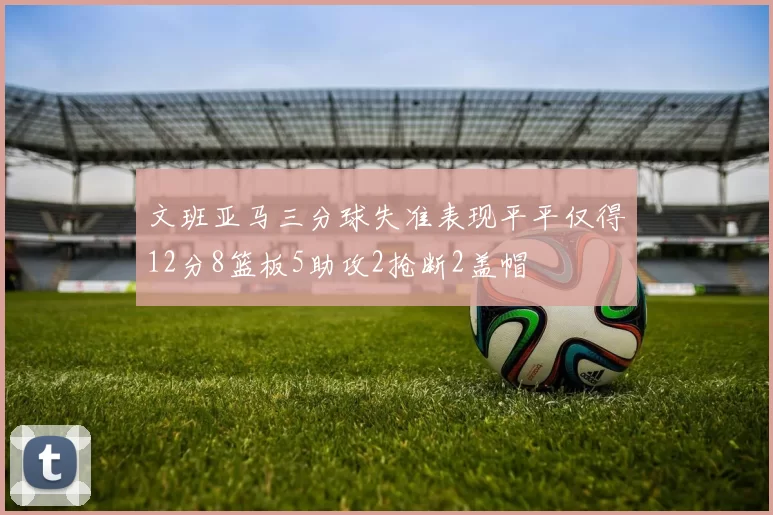 文班亚马三分球失准表现平平仅得12分8篮板5助攻2抢断2盖帽
