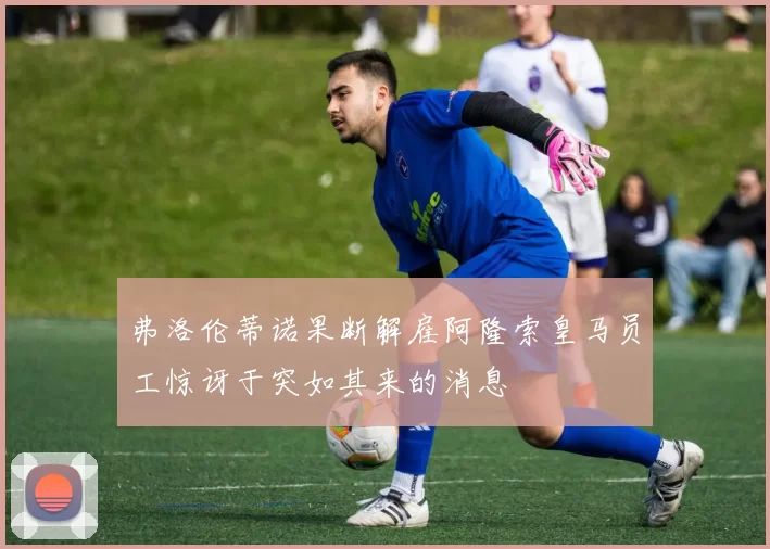 弗洛伦蒂诺果断解雇阿隆索皇马员工惊讶于突如其来的消息