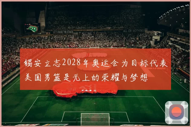 锡安立志2028年奥运会为目标代表美国男篮是无上的荣耀与梦想