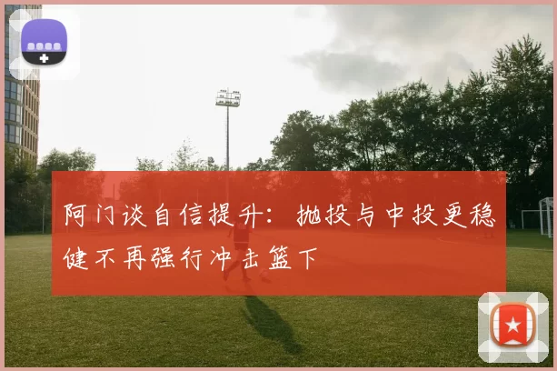 阿门谈自信提升：抛投与中投更稳健不再强行冲击篮下