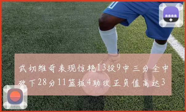 武切维奇表现惊艳13投9中三分全中砍下28分11篮板4助攻正负值高达35