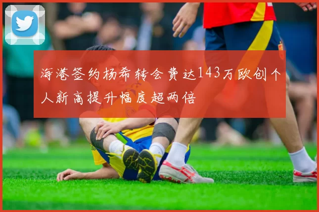 海港签约杨希转会费达143万欧创个人新高提升幅度超两倍
