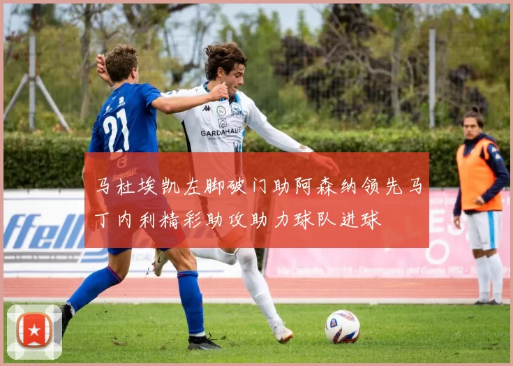 马杜埃凯左脚破门助阿森纳领先马丁内利精彩助攻助力球队进球