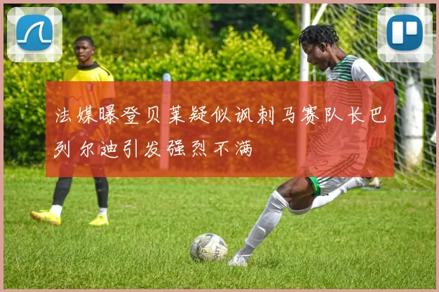 法媒曝登贝莱疑似讽刺马赛队长巴列尔迪引发强烈不满