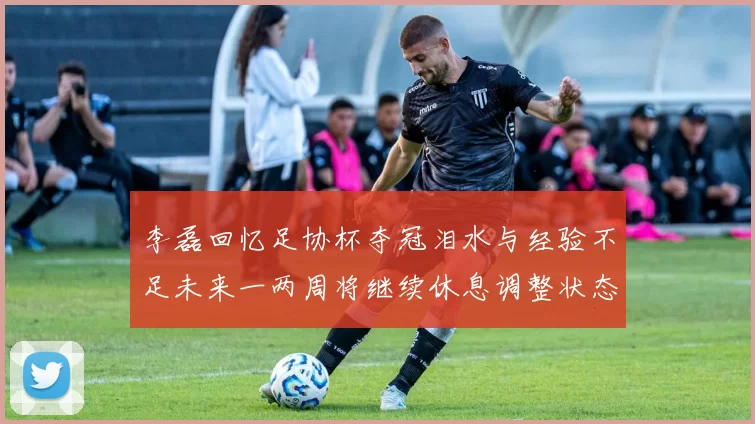 李磊回忆足协杯夺冠泪水与经验不足未来一两周将继续休息调整状态