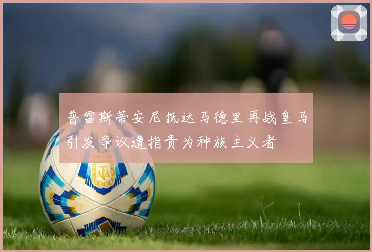 普雷斯蒂安尼抵达马德里再战皇马引发争议遭指责为种族主义者