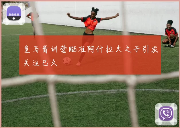 皇马青训营瞄准阿什拉夫之子引发关注已久