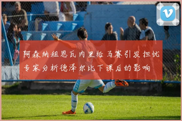 阿森纳租恩瓦内里给马赛引发担忧专家分析德泽尔比下课后的影响