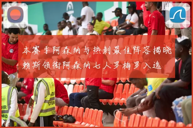 本赛季阿森纳与热刺最佳阵容揭晓赖斯领衔阿森纳七人罗梅罗入选