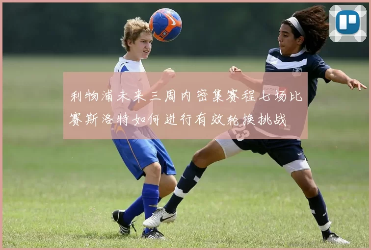利物浦未来三周内密集赛程七场比赛斯洛特如何进行有效轮换挑战
