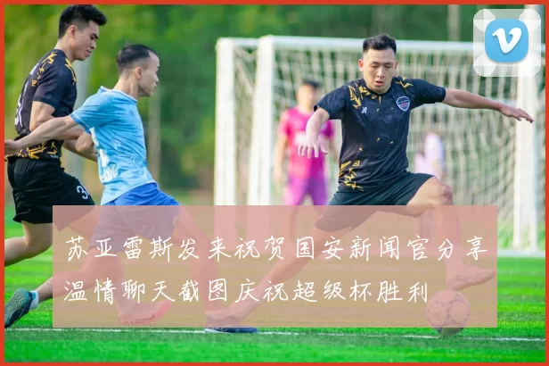 苏亚雷斯发来祝贺国安新闻官分享温情聊天截图庆祝超级杯胜利