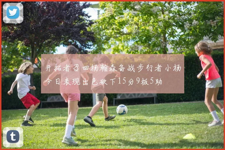 开拓者召回杨瀚森备战步行者小杨今日表现出色砍下15分9板5助