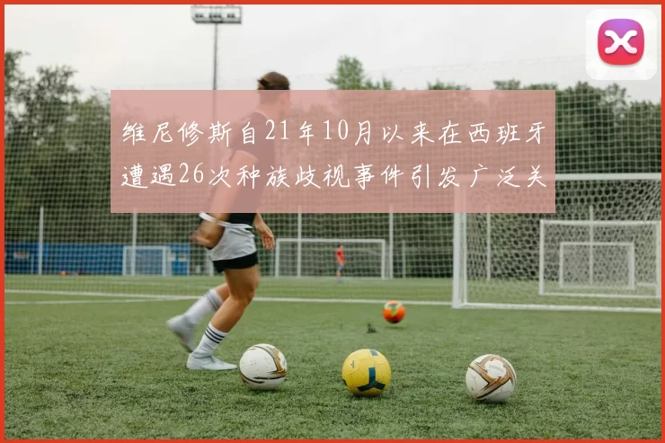 维尼修斯自21年10月以来在西班牙遭遇26次种族歧视事件引发广泛关注