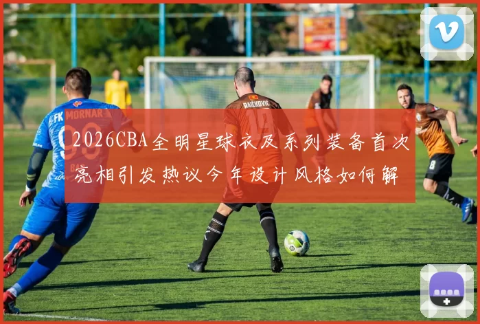 2026CBA全明星球衣及系列装备首次亮相引发热议今年设计风格如何解析