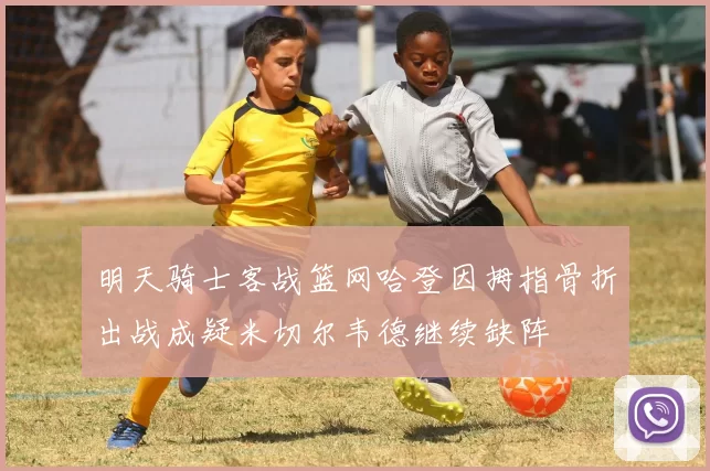 明天骑士客战篮网哈登因拇指骨折出战成疑米切尔韦德继续缺阵