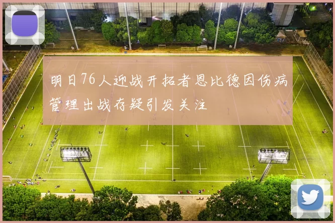 明日76人迎战开拓者恩比德因伤病管理出战存疑引发关注