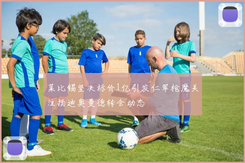 莱比锡坚决标价1亿引发仁军枪魔关注扬迪奥曼德转会动态